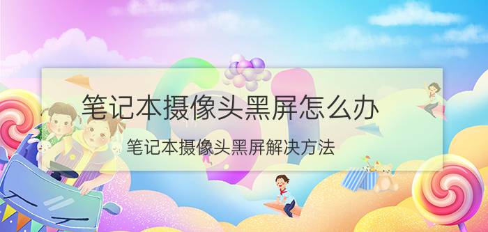 笔记本摄像头黑屏怎么办 笔记本摄像头黑屏解决方法